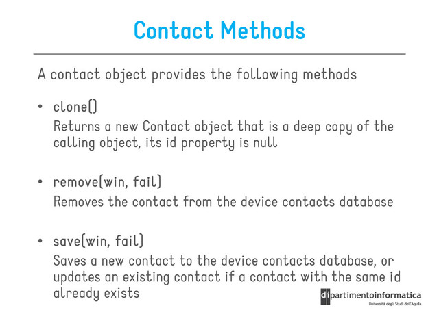 Contact Methods
A contact object provides the following methods
• clone()
clone()
clone()
clone()
• clone()
clone()
clone()
clone()
Returns a new Contact object that is a deep copy of the
calling object, its id property is null
• remove(win, fail)
remove(win, fail)
remove(win, fail)
remove(win, fail)
Removes the contact from the device contacts database
Removes the contact from the device contacts database
• save(win, fail)
save(win, fail)
save(win, fail)
save(win, fail)
Saves a new contact to the device contacts database, or
updates an existing contact if a contact with the same id
id
id
id
already exists
