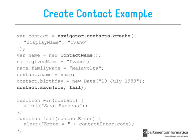 Create Contact Example
var contact = navigator.contacts.create({
"displayName": “Ivano“
});
});
var name = new ContactName();
name.givenName = “Ivano“;
name.familyName = “Malavolta“;
contact.name = name;
contact.birthday = new Date(“19 July 1983");
contact.save(win, fail);
function win(contact) {
alert("Save Success");
};
function fail(contactError) {
alert("Error = " + contactError.code);
};
