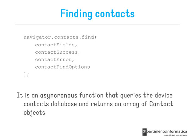 Finding contacts
navigator.contacts.find(
contactFields,
contactFields,
contactSuccess,
contactError,
contactFindOptions
);
It is an asyncronous
asyncronous
asyncronous
asyncronous function that queries the device
It is an asyncronous
asyncronous
asyncronous
asyncronous function that queries the device
contacts database and returns an array of Contact
Contact
Contact
Contact
objects
