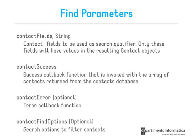 Find Parameters
contactFields
contactFields
contactFields
contactFields, String
Contact fields to be used as search qualifier. Only these
Contact fields to be used as search qualifier. Only these
fields will have values in the resulting Contact objects
contactSuccess
contactSuccess
contactSuccess
contactSuccess
Success callback function that is invoked with the array of
contacts returned from the contacts database
contactError
contactError
contactError
contactError [optional]
Error callback function
contactFindOptions
contactFindOptions
contactFindOptions
contactFindOptions [Optional]
Search options to filter contacts
