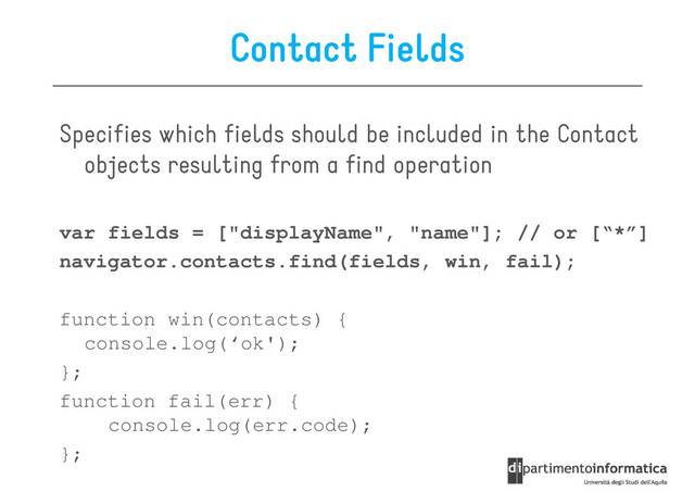 Contact Fields
Specifies which fields should be included in the Contact
objects resulting from a find operation
objects resulting from a find operation
var fields = ["displayName", "name"]; // or [“*”]
navigator.contacts.find(fields, win, fail);
function win(contacts) {
function win(contacts) {
console.log(‘ok');
};
function fail(err) {
console.log(err.code);
};
