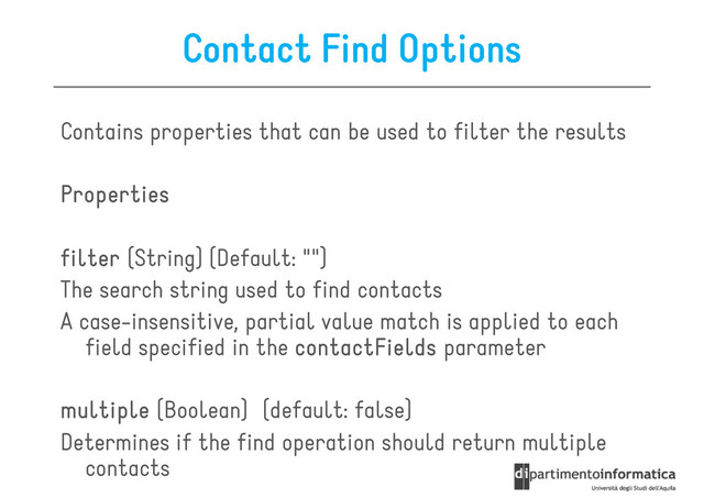 Contact Find Options
Contains properties that can be used to filter the results
Properties
Properties
Properties
Properties
filter
filter
filter
filter (String) (Default: "")
The search string used to find contacts
A case-insensitive, partial value match is applied to each
A case-insensitive, partial value match is applied to each
field specified in the contactFields
contactFields
contactFields
contactFields parameter
multiple
multiple
multiple
multiple (Boolean) (default: false)
Determines if the find operation should return multiple
contacts
