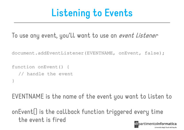 Listening to Events
To use any event, you’ll want to use an event listener
document.addEventListener(EVENTNAME, onEvent, false);
function onEvent() {
// handle the event
}
EVENTNAME is the name of the event you want to listen to
onEvent() is the callback function triggered every time
the event is fired
