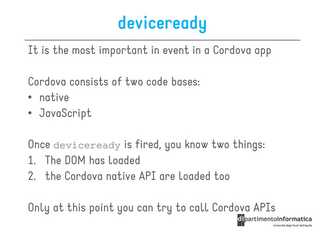 deviceready
It is the most important in event in a Cordova app
Cordova consists of two code bases:
Cordova consists of two code bases:
• native
• JavaScript
Once deviceready is fired, you know two things:
1. The DOM has loaded
1. The DOM has loaded
2. the Cordova native API are loaded too
Only at this point you can try to call Cordova APIs
