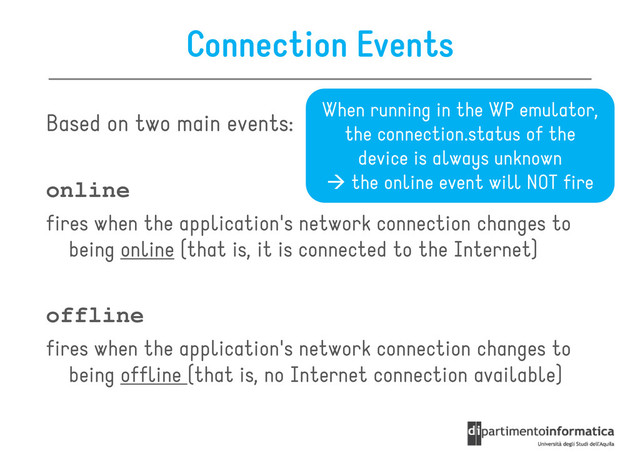 Connection Events
Based on two main events:
When running in the WP emulator,
the connection.status of the
device is always unknown
online
fires when the application's network connection changes to
being online (that is, it is connected to the Internet)
device is always unknown
the online event will NOT fire
offline
fires when the application's network connection changes to
being offline (that is, no Internet connection available)
