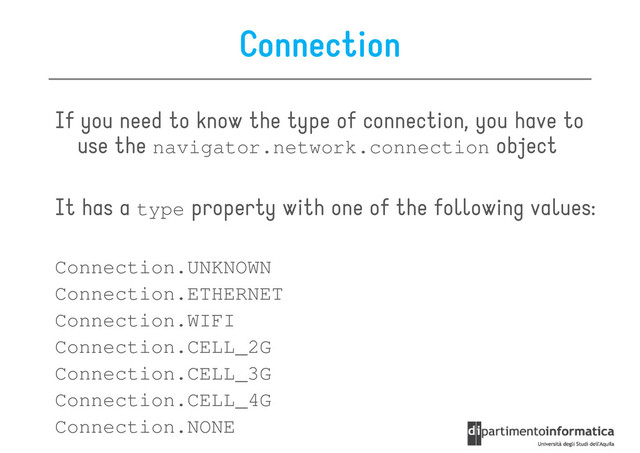Connection
If you need to know the type of connection, you have to
use the navigator.network.connection object
use the navigator.network.connection object
It has a type property with one of the following values:
Connection.UNKNOWN
Connection.ETHERNET
Connection.ETHERNET
Connection.WIFI
Connection.CELL_2G
Connection.CELL_3G
Connection.CELL_4G
Connection.NONE
