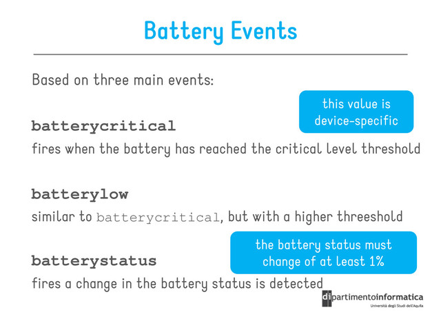 Battery Events
Based on three main events:
this value is
batterycritical
fires when the battery has reached the critical level threshold
batterylow
similar to , but with a higher threeshold
this value is
device-specific
similar to batterycritical, but with a higher threeshold
batterystatus
fires a change in the battery status is detected
the battery status must
change of at least 1%
