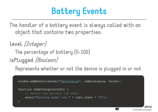 Battery Events
The handler of a battery event is always called with an
object that contains two properties:
level
level
level
level (Integer)
The percentage of battery (0-100)
isPlugged
isPlugged
isPlugged
isPlugged (Boolean)
Represents whether or not the device is plugged in or not
