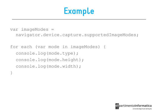Example
var imageModes =
navigator.device.capture.supportedImageModes;
navigator.device.capture.supportedImageModes;
for each (var mode in imageModes) {
console.log(mode.type);
console.log(mode.height);
console.log(mode.width);
}
}
