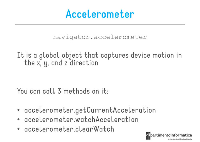 Accelerometer
navigator.accelerometer
It is a global object that captures device motion in
the x, y, and z direction
You can call 3 methods on it:
You can call 3 methods on it:
• accelerometer.getCurrentAcceleration
accelerometer.getCurrentAcceleration
accelerometer.getCurrentAcceleration
accelerometer.getCurrentAcceleration
• accelerometer.watchAcceleration
accelerometer.watchAcceleration
accelerometer.watchAcceleration
accelerometer.watchAcceleration
• accelerometer.clearWatch
accelerometer.clearWatch
accelerometer.clearWatch
accelerometer.clearWatch
