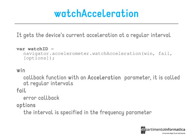 watchAcceleration
It gets the device's current acceleration at a regular interval
var watchID =
navigator.accelerometer.watchAcceleration(win, fail,
[options]);
win
win
win
win
callback function with an Acceleration
Acceleration
Acceleration
Acceleration parameter, it is called
at regular intervals
fail
fail
fail
fail
fail
fail
fail
fail
error callback
options
options
options
options
the interval is specified in the frequency parameter
