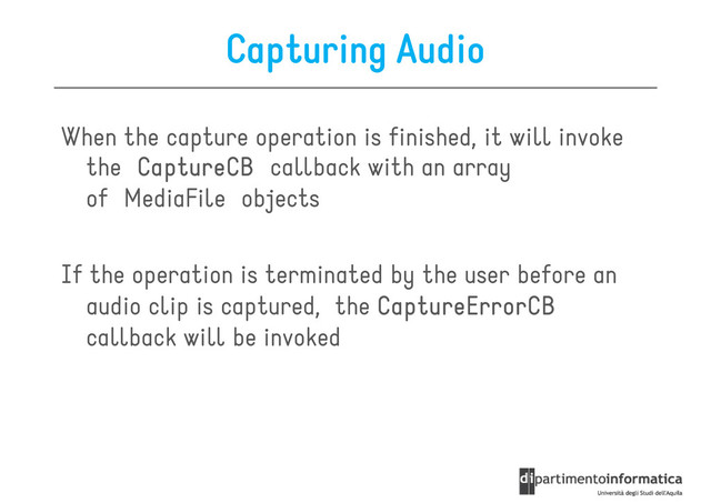 Capturing Audio
When the capture operation is finished, it will invoke
the CaptureCB
CaptureCB
CaptureCB
CaptureCB callback with an array
the CaptureCB
CaptureCB
CaptureCB
CaptureCB callback with an array
of MediaFile objects
If the operation is terminated by the user before an
audio clip is captured, the CaptureErrorCB
CaptureErrorCB
CaptureErrorCB
CaptureErrorCB
callback will be invoked
callback will be invoked
