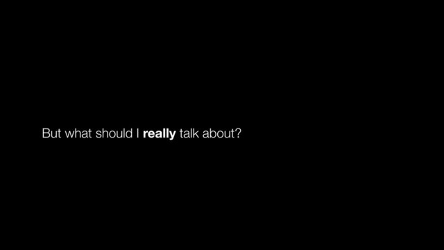 But what should I really talk about?
