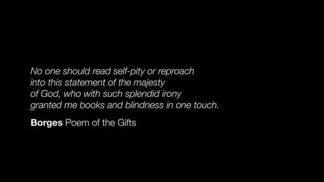 No one should read self-pity or reproach
into this statement of the majesty
of God, who with such splendid irony
granted me books and blindness in one touch.
Borges Poem of the Gifts
