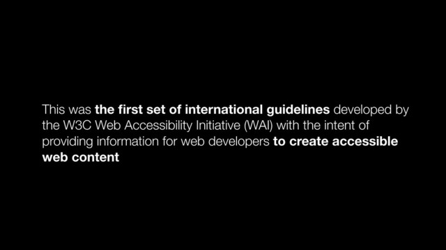 This was the ﬁrst set of international guidelines developed by
the W3C Web Accessibility Initiative (WAI) with the intent of
providing information for web developers to create accessible
web content
