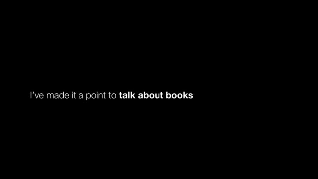 I’ve made it a point to talk about books
