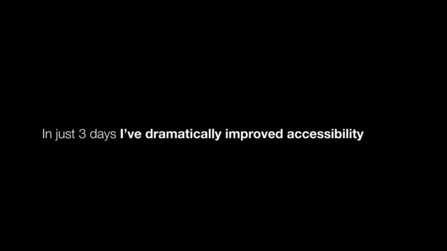 In just 3 days I’ve dramatically improved accessibility
