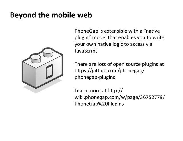 Beyond  the  mobile  web  
PhoneGap	  is	  extensible	  with	  a	  “naXve	  
plugin”	  model	  that	  enables	  you	  to	  write	  
your	  own	  naXve	  logic	  to	  access	  via	  
JavaScript.	  	  
	  
There	  are	  lots	  of	  open	  source	  plugins	  at	  
heps://github.com/phonegap/
phonegap-­‐plugins	  	  
	  
Learn	  more	  at	  hep://
wiki.phonegap.com/w/page/36752779/	  
PhoneGap%20Plugins	  	  
	  

