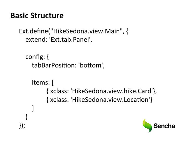 Ext.deﬁne("HikeSedona.view.Main",	  {	  
	  	  	  	  extend:	  'Ext.tab.Panel',	  
	  	  	  	  	  
	  	  	  	  conﬁg:	  {	  
	  	  	  	  	  	  	  	  tabBarPosiXon:	  'boeom',	  
	  	  	  	  	  	  	  	  	  
	  	  	  	  	  	  	  	  items:	  [	  
	  	  	  	  	  	  	  	  	  	  	  	   	  	  {	  xclass:	  'HikeSedona.view.hike.Card'},	  
	   	   	  	  {	  xclass:	  'HikeSedona.view.LocaXon'}	  
	  	  	  	  	  	  	  	  ]	  
	  	  	  	  }	  
});	  
Basic  Structure  
