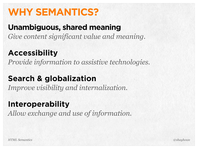 WHY SEMANTICS?
Unambiguous, shared meaning
Give content significant value and meaning.
Accessibility
Provide information to assistive technologies.
Search & globalization
Improve visibility and internalization.
Interoperability
Allow exchange and use of information.
@shayhowe
HTML Semantics
