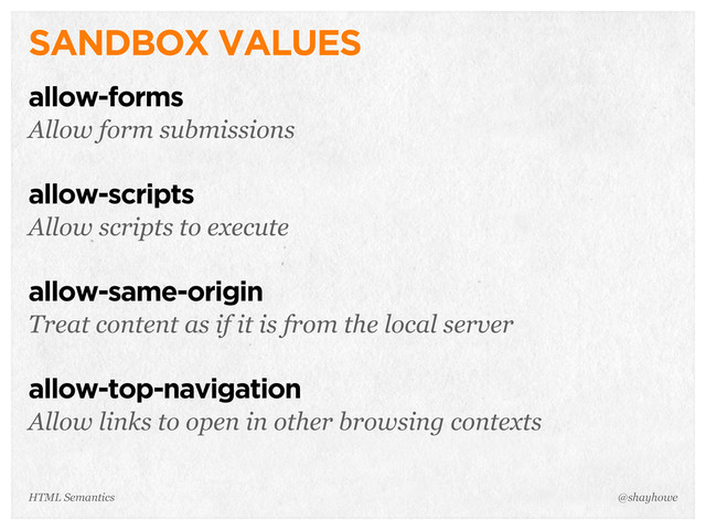SANDBOX VALUES
allow-forms
Allow form submissions
allow-scripts
Allow scripts to execute
allow-same-origin
Treat content as if it is from the local server
allow-top-navigation
Allow links to open in other browsing contexts
@shayhowe
HTML Semantics
