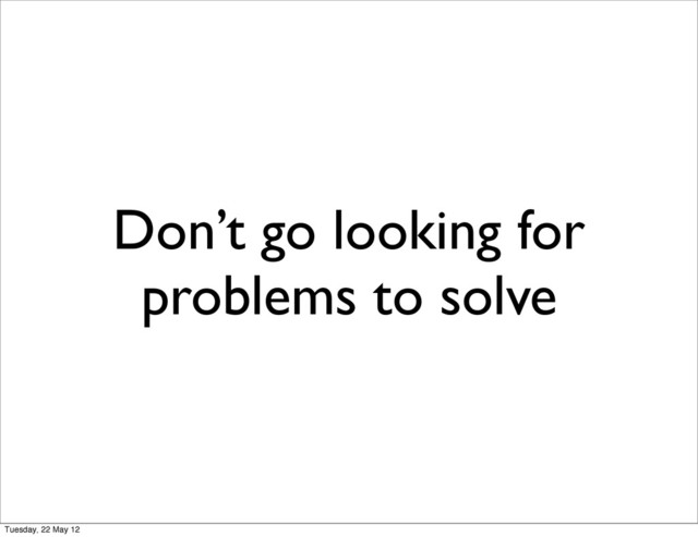 Don’t go looking for
problems to solve
Tuesday, 22 May 12
