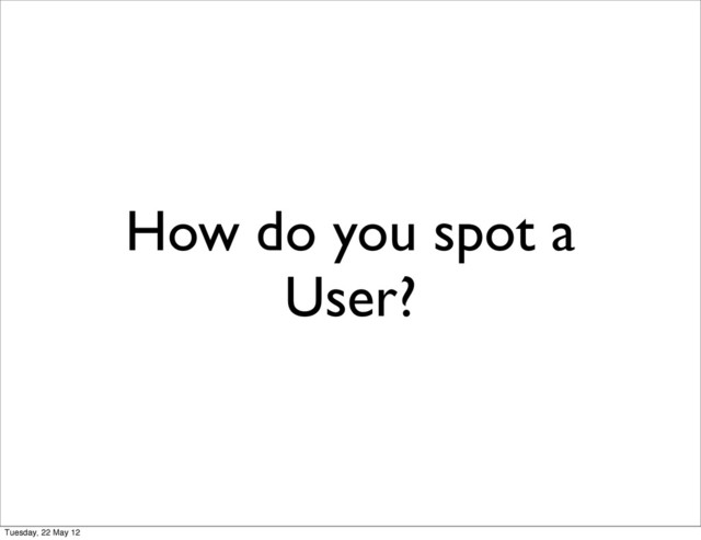 How do you spot a
User?
Tuesday, 22 May 12
