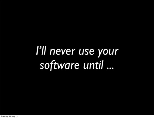 I’ll never use your
software until ...
Tuesday, 22 May 12
