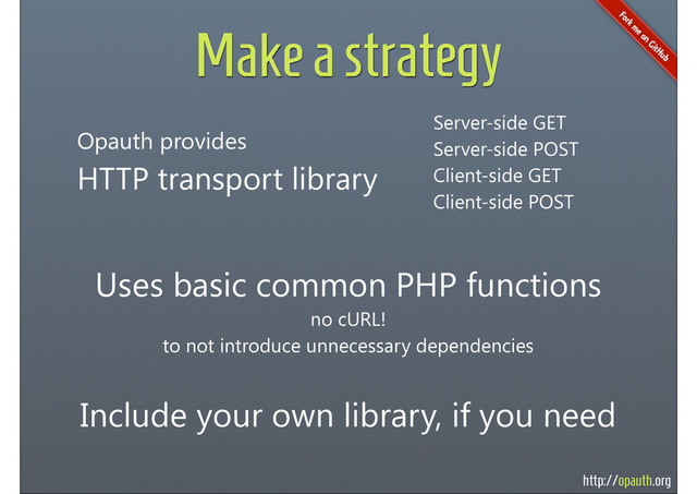 http://opauth.org
Make a strategy
Opauth provides
HTTP transport library
Uses basic common PHP functions
no cURL!
to not introduce unnecessary dependencies
Server-side GET
Server-side POST
Client-side GET
Client-side POST
Include your own library, if you need
