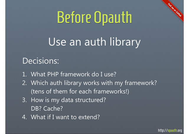 http://opauth.org
Before Opauth
Use an auth library
Decisions:
1. What PHP framework do I use?
2. Which auth library works with my framework?
(tens of them for each frameworks!)
3. How is my data structured?
DB? Cache?
4. What if I want to extend?
