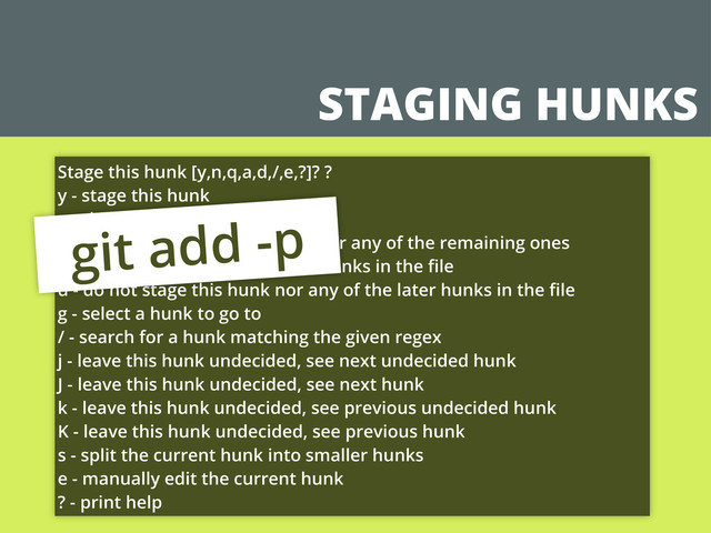 STAGING HUNKS
Stage this hunk [y,n,q,a,d,/,e,?]? ?
y - stage this hunk
n - do not stage this hunk
q - quit; do not stage this hunk nor any of the remaining ones
a - stage this hunk and all later hunks in the ﬁle
d - do not stage this hunk nor any of the later hunks in the ﬁle
g - select a hunk to go to
/ - search for a hunk matching the given regex
j - leave this hunk undecided, see next undecided hunk
J - leave this hunk undecided, see next hunk
k - leave this hunk undecided, see previous undecided hunk
K - leave this hunk undecided, see previous hunk
s - split the current hunk into smaller hunks
e - manually edit the current hunk
? - print help
git add -p
