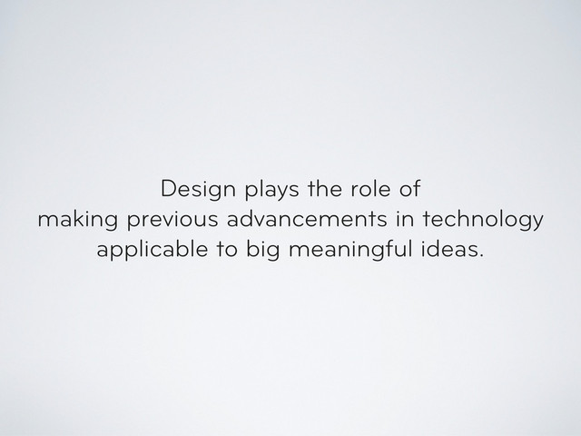 Design plays the role of
making previous advancements in technology
applicable to big meaningful ideas.
