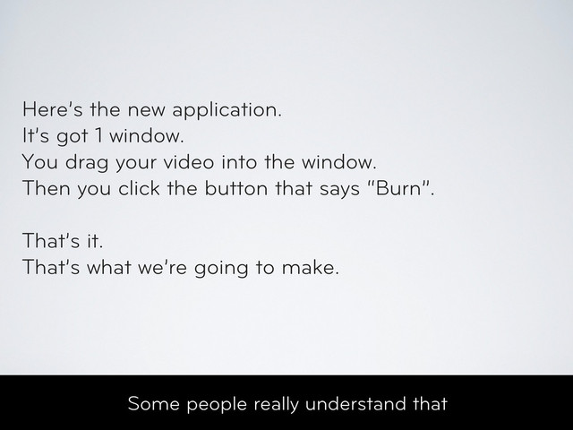 Some people really understand that
Here’s the new application.
It’s got 1 window.
You drag your video into the window.
Then you click the button that says “Burn”.
That’s it.
That’s what we’re going to make.

