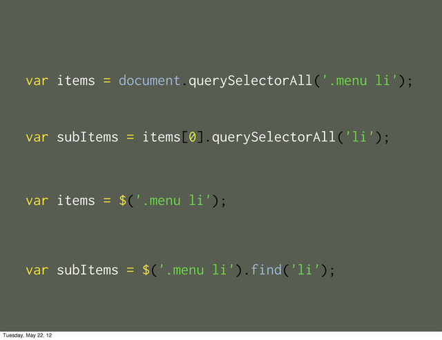var items = document.querySelectorAll('.menu li');
var items = $('.menu li');
var subItems = items[0].querySelectorAll('li');
var subItems = $('.menu li').find('li');
Tuesday, May 22, 12

