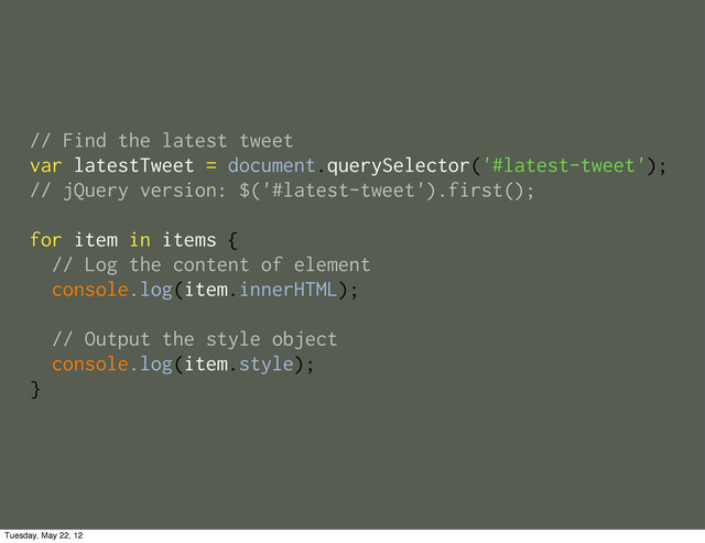 // Find the latest tweet
var latestTweet = document.querySelector('#latest-tweet');
// jQuery version: $('#latest-tweet').first();
for item in items {
// Log the content of element
console.log(item.innerHTML);
// Output the style object
console.log(item.style);
}
Tuesday, May 22, 12
