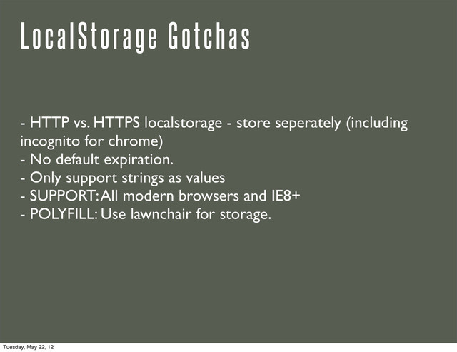 LocalStorage Gotchas
- HTTP vs. HTTPS localstorage - store seperately (including
incognito for chrome)
- No default expiration.
- Only support strings as values
- SUPPORT: All modern browsers and IE8+
- POLYFILL: Use lawnchair for storage.
Tuesday, May 22, 12
