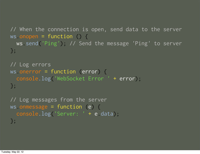 // When the connection is open, send data to the server
ws.onopen = function () {
ws.send('Ping'); // Send the message 'Ping' to server
};
// Log errors
ws.onerror = function (error) {
console.log('WebSocket Error ' + error);
};
// Log messages from the server
ws.onmessage = function (e) {
console.log('Server: ' + e.data);
};
Tuesday, May 22, 12
