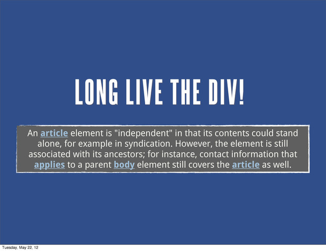 LONG LIVE THE DIV!
An article element is "independent" in that its contents could stand
alone, for example in syndication. However, the element is still
associated with its ancestors; for instance, contact information that
applies to a parent body element still covers the article as well.
Tuesday, May 22, 12
