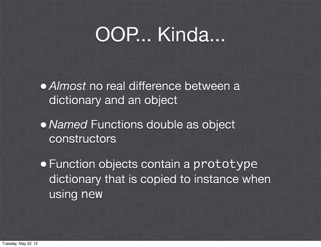 OOP... Kinda...
•Almost no real difference between a
dictionary and an object
•Named Functions double as object
constructors
•Function objects contain a prototype
dictionary that is copied to instance when
using new
Tuesday, May 22, 12
