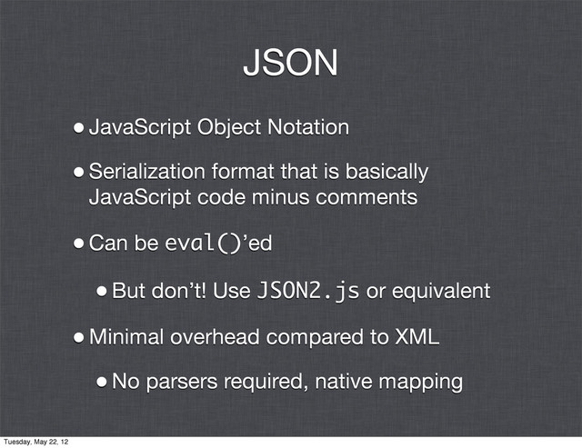 JSON
•JavaScript Object Notation
•Serialization format that is basically
JavaScript code minus comments
•Can be eval()’ed
•But don’t! Use JSON2.js or equivalent
•Minimal overhead compared to XML
•No parsers required, native mapping
Tuesday, May 22, 12
