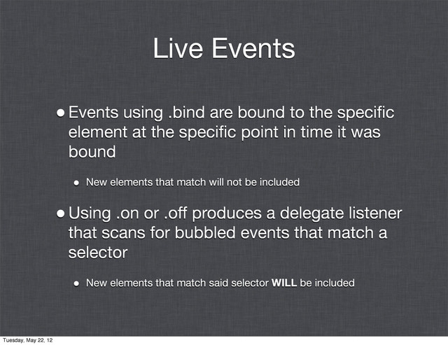 Live Events
•Events using .bind are bound to the speciﬁc
element at the speciﬁc point in time it was
bound
• New elements that match will not be included
•Using .on or .off produces a delegate listener
that scans for bubbled events that match a
selector
• New elements that match said selector WILL be included
Tuesday, May 22, 12
