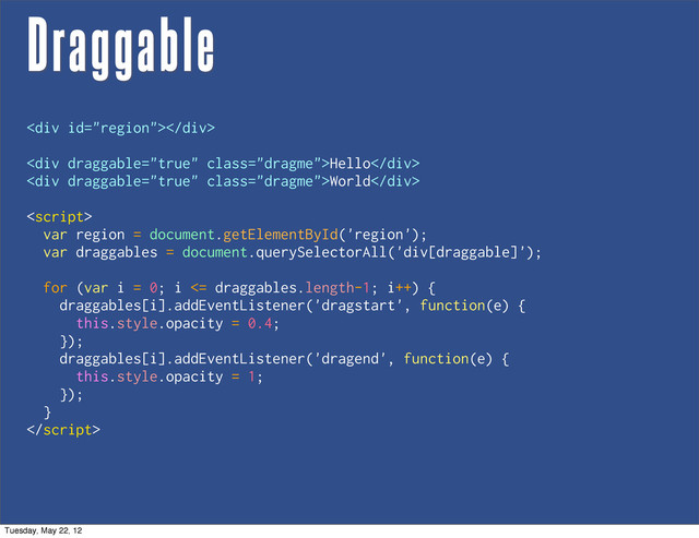 Draggable
<div></div>
<div class="dragme">Hello</div>
<div class="dragme">World</div>

var region = document.getElementById('region');
var draggables = document.querySelectorAll('div[draggable]');
for (var i = 0; i <= draggables.length-1; i++) {
draggables[i].addEventListener('dragstart', function(e) {
this.style.opacity = 0.4;
});
draggables[i].addEventListener('dragend', function(e) {
this.style.opacity = 1;
});
}

Tuesday, May 22, 12
