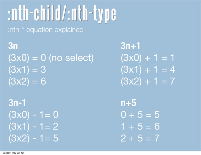 :nth-* equation explained
3n
(3x0) = 0 (no select)
(3x1) = 3
(3x2) = 6
3n+1
(3x0) + 1 = 1
(3x1) + 1 = 4
(3x2) + 1 = 7
n+5
0 + 5 = 5
1 + 5 = 6
2 + 5 = 7
3n-1
(3x0) - 1= 0
(3x1) - 1= 2
(3x2) - 1= 5
:nth-child/:nth-type
Tuesday, May 22, 12
