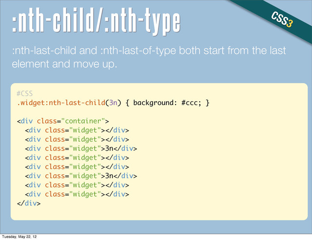 #CSS
.widget:nth-last-child(3n) { background: #ccc; }
<div class="container">
<div class="widget"></div>
<div class="widget"></div>
<div class="widget">3n</div>
<div class="widget"></div>
<div class="widget"></div>
<div class="widget">3n</div>
<div class="widget"></div>
<div class="widget"></div>
</div>
:nth-last-child and :nth-last-of-type both start from the last
element and move up.
CSS3
:nth-child/:nth-type
Tuesday, May 22, 12
