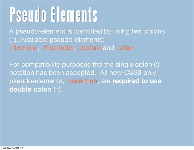 A pseudo-element is identiﬁed by using two colons
(::). Available pseudo-elements:
::ﬁrst-line, ::ﬁrst-letter, ::before and ::after
For compatibility purposes the the single colon (:)
notation has been accepted. All new CSS3 only
pseudo-elements, ::selection, are required to use
double colon (::).
Pseudo Elements
Tuesday, May 22, 12
