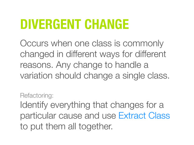 DIVERGENT CHANGE
Occurs when one class is commonly
changed in different ways for different
reasons. Any change to handle a
variation should change a single class.
Refactoring:
Identify everything that changes for a
particular cause and use Extract Class
to put them all together.

