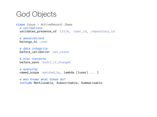 God Objects
class Issue < ActiveRecord::Base
# validations
validates_presence_of :title, :user_id, :repository_id
# associations
belongs_to :user
# data integrity
before_validation :set_state
# misc concerns
before_save :audit_if_changed
# querying
named_scope :watched_by, lambda {|user| ... }
# who knows what these do?
include Mentionable, Subscribable, Summarizable
