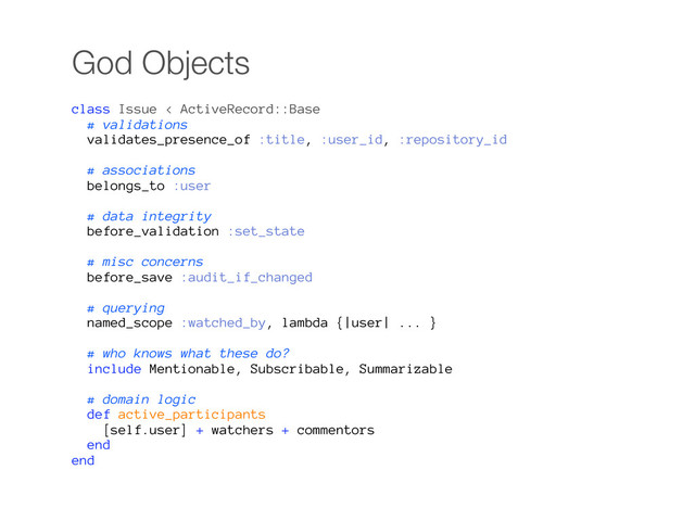 God Objects
class Issue < ActiveRecord::Base
# validations
validates_presence_of :title, :user_id, :repository_id
# associations
belongs_to :user
# data integrity
before_validation :set_state
# misc concerns
before_save :audit_if_changed
# querying
named_scope :watched_by, lambda {|user| ... }
# who knows what these do?
include Mentionable, Subscribable, Summarizable
# domain logic
def active_participants
[self.user] + watchers + commentors
end
end
