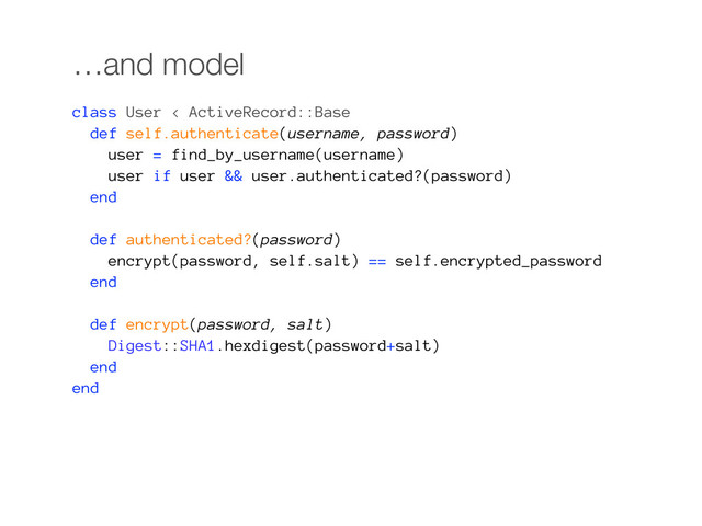 …and model
class User < ActiveRecord::Base
def self.authenticate(username, password)
user = find_by_username(username)
user if user && user.authenticated?(password)
end
def authenticated?(password)
encrypt(password, self.salt) == self.encrypted_password
end
def encrypt(password, salt)
Digest::SHA1.hexdigest(password+salt)
end
end

