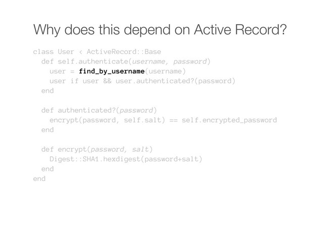 Why does this depend on Active Record?
class User < ActiveRecord::Base
def self.authenticate(username, password)
user = find_by_username(username)
user if user && user.authenticated?(password)
end
def authenticated?(password)
encrypt(password, self.salt) == self.encrypted_password
end
def encrypt(password, salt)
Digest::SHA1.hexdigest(password+salt)
end
end
